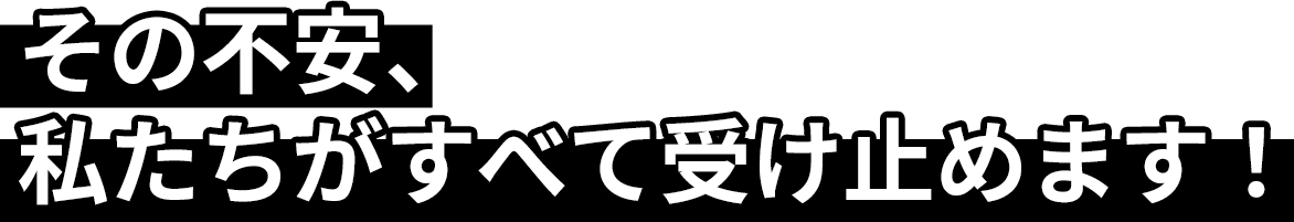 その不安、私たちがすべて受け止めます！